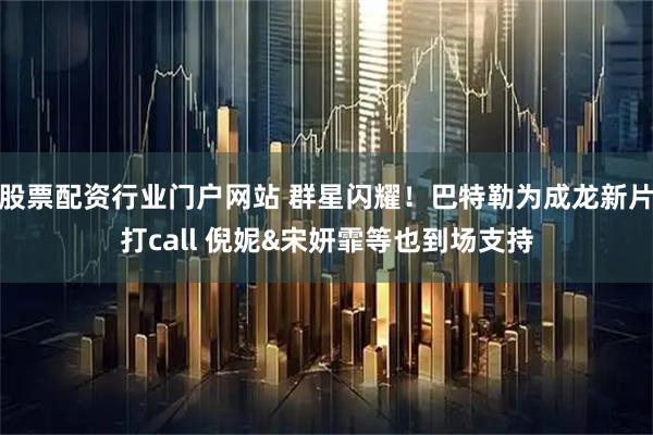 股票配资行业门户网站 群星闪耀！巴特勒为成龙新片打call 倪妮&宋妍霏等也到场支持