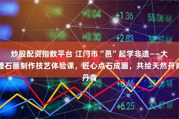 炒股配资指数平台 江门市“邑”起学非遗——大理石画制作技艺体验课，匠心点石成画，共绘天然丹青
