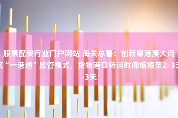 股票配资行业门户网站 海关总署：创新粤港澳大湾区“一港通”监管模式，货物港口转运时间缩短至2-3天