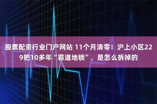 股票配资行业门户网站 11个月清零！沪上小区229把10多年“霸道地锁”，是怎么拆掉的