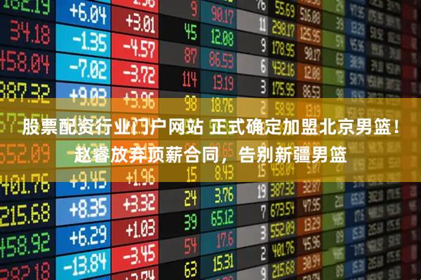 股票配资行业门户网站 正式确定加盟北京男篮！赵睿放弃顶薪合同，告别新疆男篮