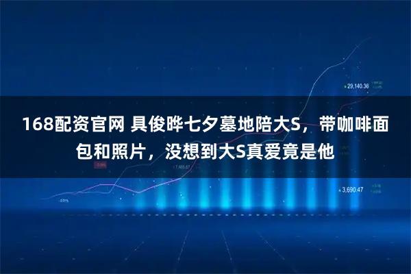 168配资官网 具俊晔七夕墓地陪大S，带咖啡面包和照片，没想到大S真爱竟是他