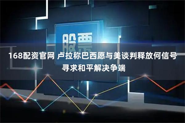 168配资官网 卢拉称巴西愿与美谈判释放何信号 寻求和平解决争端
