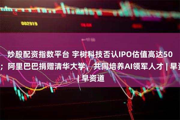 炒股配资指数平台 宇树科技否认IPO估值高达500亿；阿里巴巴捐赠清华大学，共同培养AI领军人才 | 早资道