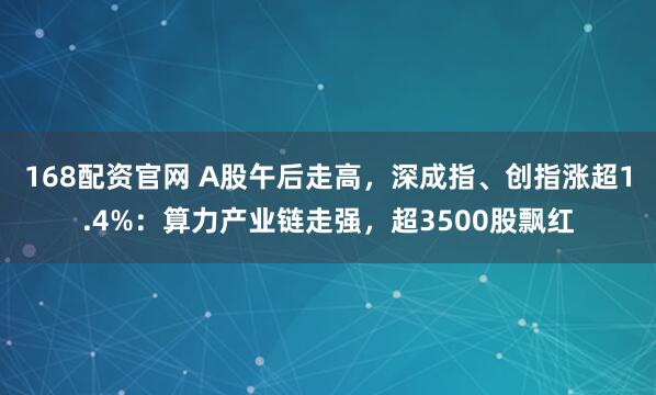 168配资官网 A股午后走高，深成指、创指涨超1.4%：算力产业链走强，超3500股飘红