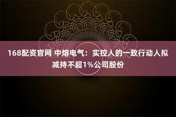 168配资官网 中熔电气：实控人的一致行动人拟减持不超1%公司股份