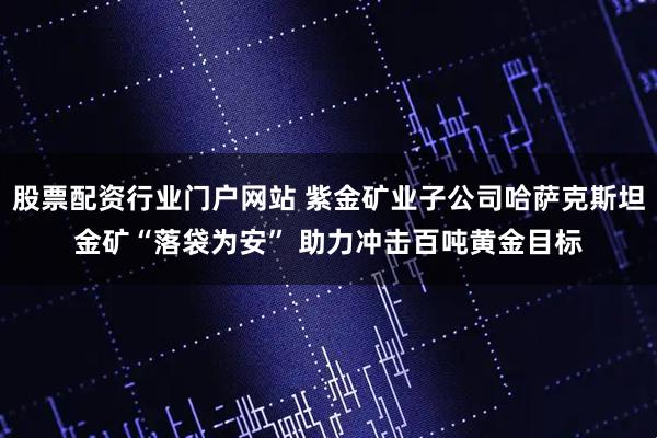 股票配资行业门户网站 紫金矿业子公司哈萨克斯坦金矿“落袋为安” 助力冲击百吨黄金目标