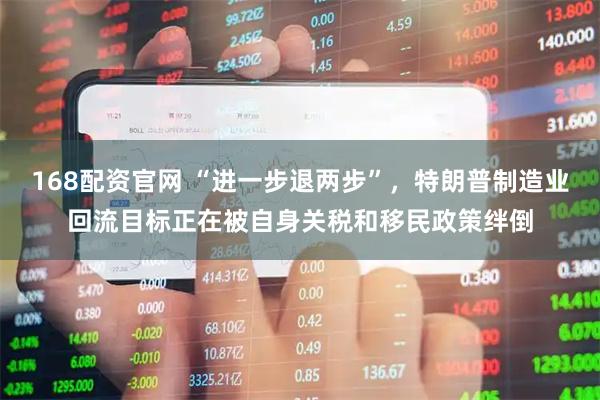 168配资官网 “进一步退两步”，特朗普制造业回流目标正在被自身关税和移民政策绊倒