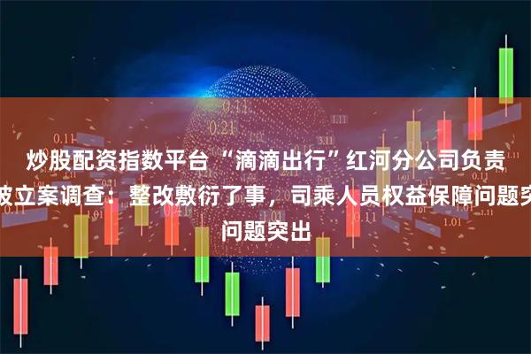 炒股配资指数平台 “滴滴出行”红河分公司负责人被立案调查：整改敷衍了事，司乘人员权益保障问题突出
