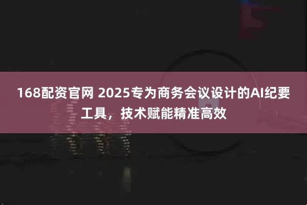 168配资官网 2025专为商务会议设计的AI纪要工具，技术赋能精准高效