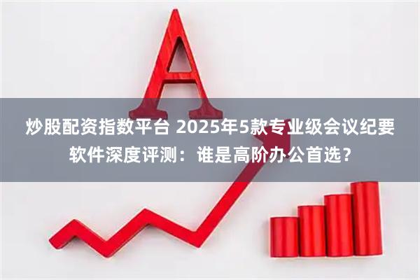炒股配资指数平台 2025年5款专业级会议纪要软件深度评测：谁是高阶办公首选？