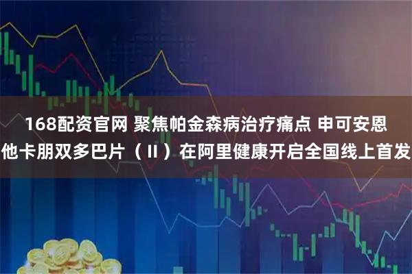 168配资官网 聚焦帕金森病治疗痛点 申可安恩他卡朋双多巴片（Ⅱ）在阿里健康开启全国线上首发