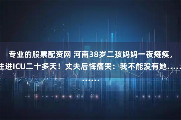 专业的股票配资网 河南38岁二孩妈妈一夜瘫痪，住进ICU二十多天！丈夫后悔痛哭：我不能没有她……