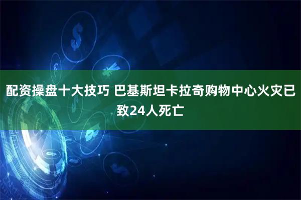 配资操盘十大技巧 巴基斯坦卡拉奇购物中心火灾已致24人死亡